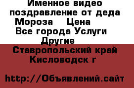 Именное видео-поздравление от деда Мороза  › Цена ­ 70 - Все города Услуги » Другие   . Ставропольский край,Кисловодск г.